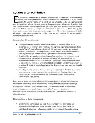 ¿Qué es el conocimiento?


E      s una mezcla de experiencia, valores, información y “saber hacer” que sirve como
       marco para la incorporación de nuevas experiencias e información, y es útil para la
       acción. Se origina y aplica en la mente de los conocedores. En las organizaciones
con frecuencia no sólo se encuentra dentro de documentos o almacenes de datos, sino
que también esta en rutinas organizativas, procesos, prácticas, y normas.El conocimiento
se deriva de la información, así como la información se deriva de los datos. Para que la
información se convierta en conocimiento, las personas deben hacer prácticamente todo
el trabajo. Esta transformación se produce gracias ha: comparación, consecuencias,
conexiones y conversación.

Características del Conocimiento:

       El conocimiento es personal, en el sentido de que se origina y reside en las
       personas, que lo asimilan como resultado de su propia experiencia (es decir, de su
       propio “hacer”, ya sea físico o intelectual) y lo incorporan a su acervo personal
       estando “convencidas” de su significado e implicaciones, articulándolo como un
       todo organizado que da estructura y significado a sus distintas “piezas”;
       Su utilización, que puede repetirse sin que el conocimiento “se consuma” como
       ocurre con otros bienes físicos, permite “entender” los fenómenos que las
       personas perciben (cada una “a su manera”, de acuerdo precisamente con lo que
       su conocimiento implica en un momento determinado), y también “evaluarlos”, en
       el sentido de juzgar la bondad o conveniencia de los mismos para cada una en cada
       momento.
       Sirve de guía para la acción de las personas, en el sentido de decidir qué hacer en
       cada momento porque esa acción tiene en general por objetivo mejorar las
       consecuencias, para cada individuo, de los fenómenos percibidos (incluso
       cambiándolos si es posible).

Estas características convierten al conocimiento, cuando en él se basa la oferta de una
empresa en el mercado, en un conocimiento sólido para el desarrollo de sus ventajas
competitivas. En efecto, en la medida en que es el resultado de la acumulación de
experiencias de personas, su imitación es complicada a menos que existan
representaciones precisas que permitan su transmisión a otras personas efectiva y
eficientemente.

El conocimiento se divide en dos ramas:

       Conocimiento tácito: aquel que solo dispone una persona a través de sus
       experiencias del diario vivir.Ideas, observaciones, valores y juicios de los
       individuos.Es dinámico y sólo puede accederse a él mediante la colaboración y

VANESSA VALESKA SAAVEDRA PEÐA                                                             3
 