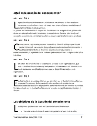 ¿Qué es la gestión del conocimiento?
DEFINICIÓN 1




L
      a gestión del conocimiento es una práctica que actualmente se lleva a cabo en
      numerosas organizaciones como estrategia para alcanzar buenos resultados en el
      cumplimiento de objetivos y metas.
La gestión del conocimiento es un proceso a través del cual la organización genera valor
desde sus activos intelectuales basados en el conocimiento. Generar valor implica el
compartir conocimiento entre el personal en un esfuerzo por diseñar mejores prácticas.

DEFINICIÓN 2



C
       onsiste en un conjunto de procesos sistemáticos (identificación y captación del
       capital intelectual; tratamiento, desarrollo y compartimiento del conocimiento; y
       su utilización) orientados al desarrollo organizacional y/o personal y,
consecuentemente, a la generación de una ventaja competitiva para la organización y/o el
individuo.

DEFINICIÓN 3




L
     a Gestión del conocimiento es un concepto aplicado en las organizaciones, que
     busca transferir el conocimiento y la experiencia existente entre sus miembros, de
     modo que pueda ser utilizado como un recurso disponible para otros en la
organización.

DEFINICIÓN 4




E    s el conjunto de procesos y sistemas que permiten que el Capital Intelectual de una
     organización aumente de forma significativa, mediante la gestión de sus
     capacidades de resolución de problemas de forma eficiente (en el menor espacio de
tiempo posible), con el objetivo final de generar ventajas competitivas sostenibles en el
tiempo.




Los objetivos de la Gestión del conocimiento


L    os objetivos que han dado base a la Gestión del conocimiento son:

             Formular una estrategia de alcance organizacional para el desarrollo,


VANESSA VALESKA SAAVEDRA PEÐA                                                          7
 