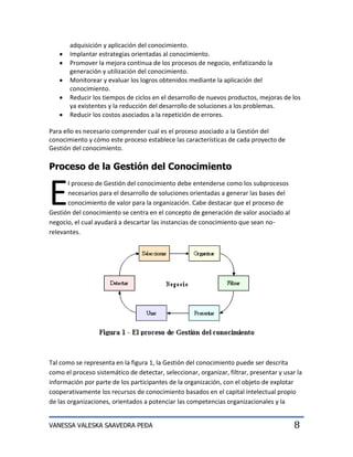 adquisición y aplicación del conocimiento.
       Implantar estrategias orientadas al conocimiento.
       Promover la mejora continua de los procesos de negocio, enfatizando la
       generación y utilización del conocimiento.
       Monitorear y evaluar los logros obtenidos mediante la aplicación del
       conocimiento.
       Reducir los tiempos de ciclos en el desarrollo de nuevos productos, mejoras de los
       ya existentes y la reducción del desarrollo de soluciones a los problemas.
       Reducir los costos asociados a la repetición de errores.

Para ello es necesario comprender cual es el proceso asociado a la Gestión del
conocimiento y cómo este proceso establece las características de cada proyecto de
Gestión del conocimiento.

Proceso de la Gestión del Conocimiento


E
      l proceso de Gestión del conocimiento debe entenderse como los subprocesos
      necesarios para el desarrollo de soluciones orientadas a generar las bases del
      conocimiento de valor para la organización. Cabe destacar que el proceso de
Gestión del conocimiento se centra en el concepto de generación de valor asociado al
negocio, el cual ayudará a descartar las instancias de conocimiento que sean no-
relevantes.




Tal como se representa en la figura 1, la Gestión del conocimiento puede ser descrita
como el proceso sistemático de detectar, seleccionar, organizar, filtrar, presentar y usar la
información por parte de los participantes de la organización, con el objeto de explotar
cooperativamente los recursos de conocimiento basados en el capital intelectual propio
de las organizaciones, orientados a potenciar las competencias organizacionales y la


VANESSA VALESKA SAAVEDRA PEÐA                                                             8
 