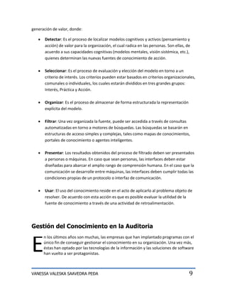 generación de valor, donde:

       Detectar: Es el proceso de localizar modelos cognitivos y activos (pensamiento y
       acción) de valor para la organización, el cual radica en las personas. Son ellas, de
       acuerdo a sus capacidades cognitivas (modelos mentales, visión sistémica, etc.),
       quienes determinan las nuevas fuentes de conocimiento de acción.

       Seleccionar: Es el proceso de evaluación y elección del modelo en torno a un
       criterio de interés. Los criterios pueden estar basados en criterios organizacionales,
       comunales o individuales, los cuales estarán divididos en tres grandes grupos:
       Interés, Práctica y Acción.

       Organizar: Es el proceso de almacenar de forma estructurada la representación
       explícita del modelo.

       Filtrar: Una vez organizada la fuente, puede ser accedida a través de consultas
       automatizadas en torno a motores de búsquedas. Las búsquedas se basarán en
       estructuras de acceso simples y complejas, tales como mapas de conocimientos,
       portales de conocimiento o agentes inteligentes.

       Presentar: Los resultados obtenidos del proceso de filtrado deben ser presentados
       a personas o máquinas. En caso que sean personas, las interfaces deben estar
       diseñadas para abarcar el amplio rango de comprensión humana. En el caso que la
       comunicación se desarrolle entre máquinas, las interfaces deben cumplir todas las
       condiciones propias de un protocolo o interfaz de comunicación.

       Usar: El uso del conocimiento reside en el acto de aplicarlo al problema objeto de
       resolver. De acuerdo con esta acción es que es posible evaluar la utilidad de la
       fuente de conocimiento a través de una actividad de retroalimentación.




Gestión del Conocimiento en la Auditoria


E
      n los últimos años son muchas, las empresas que han implantado programas con el
      único fin de conseguir gestionar el conocimiento en su organización. Una vez más,
      éstas han optado por las tecnologías de la información y las soluciones de software
      han vuelto a ser protagonistas.



VANESSA VALESKA SAAVEDRA PEÐA                                                             9
 