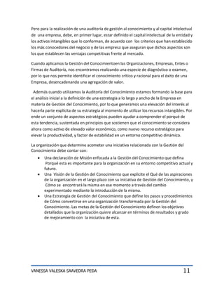 Pero para la realización de una auditoría de gestión al conocimiento y al capital intelectual
de una empresa, debe, en primer lugar, estar definido el capital intelectual de la entidad y
los activos intangibles que lo conforman, de acuerdo con los criterios que han establecido
los más conocedores del negocio y de las empresa que aseguran que dichos aspectos son
los que establecen las ventajas competitivas frente al mercado.

Cuando aplicamos la Gestión del Conocimientoen las Organizaciones, Empresas, Entes o
Firmas de Auditoría, nos encontramos realizando una especie de diagnóstico o examen,
por lo que nos permite identificar el conocimiento crítico y racional para el éxito de una
Empresa, desencadenando una agregación de valor.

 Además cuando utilizamos la Auditoría del Conocimiento estamos formando la base para
el análisis inicial a la definición de una estrategia a lo largo y ancho de la Empresa en
materia de Gestión del Conocimiento, por lo que generamos una elevación del interés al
hacerla parte explícita de su estrategia al momento de utilizar los recursos intangibles. Por
ende un conjunto de aspectos estratégicos pueden ayudar a comprender el porqué de
esta tendencia, sustentada en principios que sostienen que el conocimiento se considera
ahora como activo de elevado valor económico, como nuevo recurso estratégico para
elevar la productividad, y factor de estabilidad en un entorno competitivo dinámico.

La organización que determine acometer una iniciativa relacionada con la Gestión del
Conocimiento debe contar con:
       Una declaración de Misión enfocada a la Gestión del Conocimiento que defina
        Porqué esta es importante para la organización en su entorno competitivo actual y
       futuro.
       Una Visión de la Gestión del Conocimiento que explicite el Qué de las aspiraciones
       de la organización en el largo plazo con su iniciativa de Gestión del Conocimiento, y
        Cómo se encontrará la misma en ese momento a través del cambio
       experimentado mediante la introducción de la misma.
       Una Estrategia de Gestión del Conocimiento que define los pasos y procedimientos
       de Cómo convertirse en una organización transformada por la Gestión del
       Conocimiento. Las metas de la Gestión del Conocimiento definen los objetivos
       detallados que la organización quiere alcanzar en términos de resultados y grado
       de mejoramiento con la iniciativa de esta.




VANESSA VALESKA SAAVEDRA PEÐA                                                          11
 
