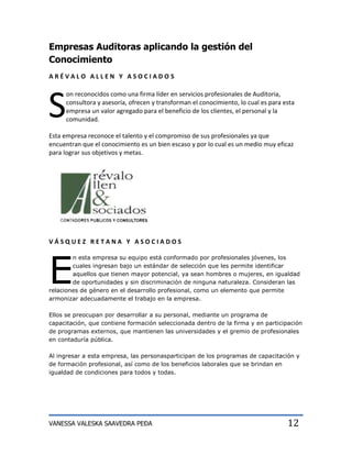 Empresas Auditoras aplicando la gestión del
Conocimiento
ARÉVALO ALLEN Y ASOCIADOS




S
     on reconocidos como una firma líder en servicios profesionales de Auditoria,
     consultora y asesoría, ofrecen y transforman el conocimiento, lo cual es para esta
     empresa un valor agregado para el beneficio de los clientes, el personal y la
     comunidad.

Esta empresa reconoce el talento y el compromiso de sus profesionales ya que
encuentran que el conocimiento es un bien escaso y por lo cual es un medio muy eficaz
para lograr sus objetivos y metas.




VÁSQUEZ RETANA Y ASOCIADOS




E
        n esta empresa su equipo está conformado por profesionales jóvenes, los
        cuales ingresan bajo un estándar de selección que les permite identificar
        aquellos que tienen mayor potencial, ya sean hombres o mujeres, en igualdad
        de oportunidades y sin discriminación de ninguna naturaleza. Consideran las
relaciones de género en el desarrollo profesional, como un elemento que permite
armonizar adecuadamente el trabajo en la empresa.

Ellos se preocupan por desarrollar a su personal, mediante un programa de
capacitación, que contiene formación seleccionada dentro de la firma y en participación
de programas externos, que mantienen las universidades y el gremio de profesionales
en contaduría pública.

Al ingresar a esta empresa, las personasparticipan de los programas de capacitación y
de formación profesional, así como de los beneficios laborales que se brindan en
igualdad de condiciones para todos y todas.




VANESSA VALESKA SAAVEDRA PEÐA                                                       12
 