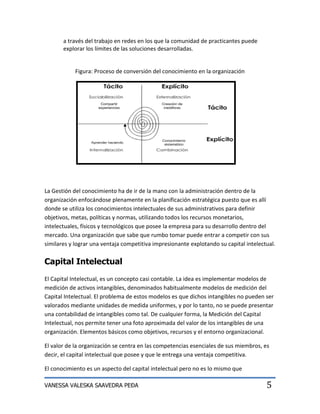 a través del trabajo en redes en los que la comunidad de practicantes puede
       explorar los límites de las soluciones desarrolladas.


            Figura: Proceso de conversión del conocimiento en la organización




La Gestión del conocimiento ha de ir de la mano con la administración dentro de la
organización enfocándose plenamente en la planificación estratégica puesto que es allí
donde se utiliza los conocimientos intelectuales de sus administrativos para definir
objetivos, metas, políticas y normas, utilizando todos los recursos monetarios,
intelectuales, físicos y tecnológicos que posee la empresa para su desarrollo dentro del
mercado. Una organización que sabe que rumbo tomar puede entrar a competir con sus
similares y lograr una ventaja competitiva impresionante explotando su capital intelectual.

Capital Intelectual
El Capital Intelectual, es un concepto casi contable. La idea es implementar modelos de
medición de activos intangibles, denominados habitualmente modelos de medición del
Capital Intelectual. El problema de estos modelos es que dichos intangibles no pueden ser
valorados mediante unidades de medida uniformes, y por lo tanto, no se puede presentar
una contabilidad de intangibles como tal. De cualquier forma, la Medición del Capital
Intelectual, nos permite tener una foto aproximada del valor de los intangibles de una
organización. Elementos básicos como objetivos, recursos y el entorno organizacional.

El valor de la organización se centra en las competencias esenciales de sus miembros, es
decir, el capital intelectual que posee y que le entrega una ventaja competitiva.

El conocimiento es un aspecto del capital intelectual pero no es lo mismo que

VANESSA VALESKA SAAVEDRA PEÐA                                                          5
 