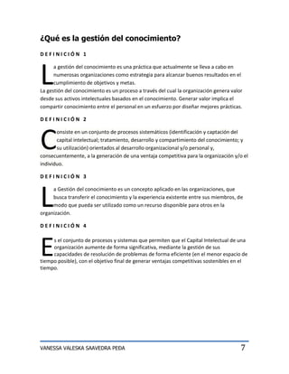 ¿Qué es la gestión del conocimiento?
DEFINICIÓN 1




L
      a gestión del conocimiento es una práctica que actualmente se lleva a cabo en
      numerosas organizaciones como estrategia para alcanzar buenos resultados en el
      cumplimiento de objetivos y metas.
La gestión del conocimiento es un proceso a través del cual la organización genera valor
desde sus activos intelectuales basados en el conocimiento. Generar valor implica el
compartir conocimiento entre el personal en un esfuerzo por diseñar mejores prácticas.

DEFINICIÓN 2



C
       onsiste en un conjunto de procesos sistemáticos (identificación y captación del
       capital intelectual; tratamiento, desarrollo y compartimiento del conocimiento; y
       su utilización) orientados al desarrollo organizacional y/o personal y,
consecuentemente, a la generación de una ventaja competitiva para la organización y/o el
individuo.

DEFINICIÓN 3




L
     a Gestión del conocimiento es un concepto aplicado en las organizaciones, que
     busca transferir el conocimiento y la experiencia existente entre sus miembros, de
     modo que pueda ser utilizado como un recurso disponible para otros en la
organización.

DEFINICIÓN 4




E    s el conjunto de procesos y sistemas que permiten que el Capital Intelectual de una
     organización aumente de forma significativa, mediante la gestión de sus
     capacidades de resolución de problemas de forma eficiente (en el menor espacio de
tiempo posible), con el objetivo final de generar ventajas competitivas sostenibles en el
tiempo.




VANESSA VALESKA SAAVEDRA PEÐA                                                          7
 