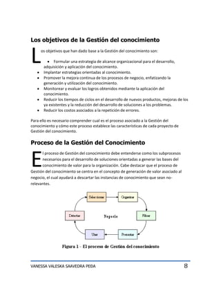 Los objetivos de la Gestión del conocimiento


L    os objetivos que han dado base a la Gestión del conocimiento son:

             Formular una estrategia de alcance organizacional para el desarrollo,
       adquisición y aplicación del conocimiento.
       Implantar estrategias orientadas al conocimiento.
       Promover la mejora continua de los procesos de negocio, enfatizando la
       generación y utilización del conocimiento.
       Monitorear y evaluar los logros obtenidos mediante la aplicación del
       conocimiento.
       Reducir los tiempos de ciclos en el desarrollo de nuevos productos, mejoras de los
       ya existentes y la reducción del desarrollo de soluciones a los problemas.
       Reducir los costos asociados a la repetición de errores.

Para ello es necesario comprender cual es el proceso asociado a la Gestión del
conocimiento y cómo este proceso establece las características de cada proyecto de
Gestión del conocimiento.

Proceso de la Gestión del Conocimiento


E
      l proceso de Gestión del conocimiento debe entenderse como los subprocesos
      necesarios para el desarrollo de soluciones orientadas a generar las bases del
      conocimiento de valor para la organización. Cabe destacar que el proceso de
Gestión del conocimiento se centra en el concepto de generación de valor asociado al
negocio, el cual ayudará a descartar las instancias de conocimiento que sean no-
relevantes.




VANESSA VALESKA SAAVEDRA PEÐA                                                          8
 