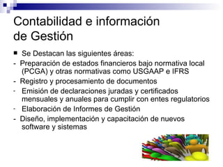 Contabilidad e información  de Gestión Se Destacan las siguientes áreas: -  Preparación de estados financieros bajo normativa local (PCGA) y otras normativas como USGAAP e IFRS -  Registro y procesamiento de documentos Emisión de declaraciones juradas y certificados mensuales y anuales para cumplir con entes regulatorios Elaboración de Informes de Gestión -  Diseño, implementación y capacitación de nuevos software y sistemas 