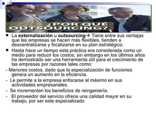 La  externalización  u  outsourcing   Tiene entre sus ventajas que las empresas se hacen más flexibles, tienden a descentralizarse y focalizarse en su plan estratégico. Hasta hace un tiempo esta práctica era considerada como un medio para reducir los costos; sin embargo en los últimos años ha demostrado ser una herramienta útil para el crecimiento de las empresas por razones tales como: - Menores costos, dado que la especialización de funciones genera un aumento en la eficiencia. -  Le permite a la empresa enfocarse al máximo en sus actividades empresariales. -  Se incrementan los beneficios de reingeniería. -   El proveedor del servicio ofrece una calidad mayor en su trabajo, por ser este especializado 