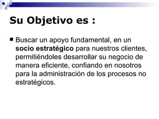 Su Objetivo es :   Buscar un apoyo fundamental, en un  socio estratégico  para nuestros clientes, permitiéndoles desarrollar su negocio de manera eficiente, confiando en nosotros para la administración de los procesos no estratégicos.  
