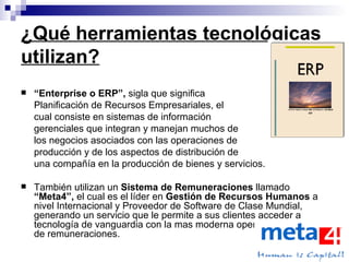 ¿Qué herramientas tecnológicas utilizan? “ Enterprise o ERP”,  sigla que significa  Planificación de Recursos Empresariales, el  cual consiste en sistemas de información  gerenciales que integran y manejan muchos de  los negocios asociados con las operaciones de  producción y de los aspectos de distribución de  una compañía en la producción de bienes y servicios.  También utilizan un  Sistema de Remuneraciones  llamado  “Meta4”,  el cual es el líder en  Gestión de Recursos Humanos  a nivel Internacional y Proveedor de Software de Clase Mundial, generando un servicio que le permite a sus clientes acceder a tecnología de vanguardia con la mas moderna operación de cálculo de remuneraciones. 