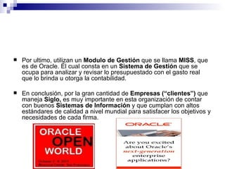 Por ultimo, utilizan un  Modulo de Gestión  que se llama  MISS , que es de Oracle. Él cual consta en un  Sistema de Gestión  que se ocupa para analizar y revisar lo presupuestado con el gasto real que lo brinda u otorga la contabilidad.  En conclusión, por la gran cantidad de  Empresas (“clientes”)  que maneja  Siglo,  es muy importante en esta organización de contar con buenos  Sistemas de Información  y que cumplan con altos estándares de calidad a nivel mundial para satisfacer los objetivos y necesidades de cada firma. 