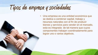 Tipos de empresa y sociedades
• Una empresa es una entidad económica que
se dedica a combinar capital, trabajo y
recursos naturales con el fin de producir
bienes y servicios para vender en el mercado,
esta es integrada de tal manera que cuyos
componentes trabajan coordinadamente para
lograr uno o varios objetivos.
 