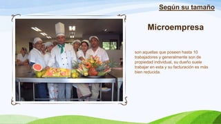 Microempresa
son aquellas que poseen hasta 10
trabajadores y generalmente son de
propiedad individual, su dueño suele
trabajar en esta y su facturación es más
bien reducida.
Según su tamaño
 
