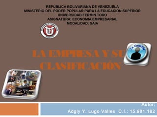 REPÚBLICA BOLIVARIANA DE VENEZUELA
MINISTERIO DEL PODER POPULAR PARA LA EDUCACION SUPERIOR
                 UNIVERSIDAD FERMIN TORO
            ASIGNATURA: ECONOMIA EMPRESARIAL
                     MODALIDAD: SAIA




   LA EMPRESA Y SU
    CLASIFICACIÓN


                                                          Autor:
                    Adgly Y. Lugo Valles C.I.: 15.981.182
 