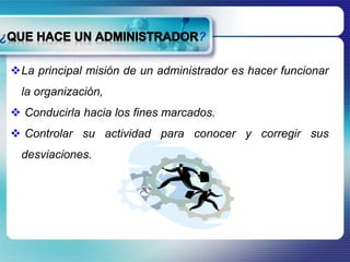 La principal misión de un administrador es hacer funcionar 
la organización, 
 Conducirla hacia los fines marcados. 
 Controlar su actividad para conocer y corregir sus 
desviaciones. 
 