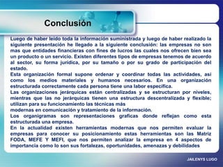 Conclusión 
Luego de haber leído toda la información suministrada y luego de haber realizado la 
siguiente presentación he llegado a la siguiente conclusión: las empresas no son 
mas que entidades financieras con fines de lucros las cuales nos ofrecen bien sea 
un producto o un servicio. Existen diferentes tipos de empresas tenemos de acuerdo 
al sector, su forma jurídica, por su tamaño o por su grado de participación del 
estado. 
Esta organización formal supone ordenar y coordinar todas las actividades, así 
como los medios materiales y humanos necesarios. En una organización 
estructurada correctamente cada persona tiene una labor específica. 
Las organizaciones jerárquicas están centralizadas y se estructuran por niveles, 
mientras que las no jerárquicas tienen una estructura descentralizada y flexible; 
utilizan para su funcionamiento las técnicas más 
modernas en comunicación y tratamiento de la información. 
Los organigramas son representaciones graficas donde reflejan como esta 
estructurada una empresa. 
En la actualidad existen herramientas modernas que nos permiten evaluar la 
empresas para conocer su posicionamiento estas herramientas son las Matriz 
FODA, MEFE Y MEFI, que nos permiten analizar la empresa en 4 aspectos de 
importancia como lo son sus fortalezas, oportunidades, amenazas y debilidades 
JAILENYS LUGO 
 
