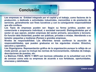 Conclusión 
Las empresas es Entidad integrada por el capital y el trabajo, como factores de la 
producción, y dedicada a actividades industriales, mercantiles o de prestación de 
servicios, generalmente con fines lucrativos y con la consiguiente responsabilidad 
que ello conlleva. 
Los Tipos de empresas pueden ser: Según su forma jurídica, pueden ser: 
comerciante o empresario individual, o sociedad mercantil. Distinguiéndolas por el 
sector en que operan, existen empresas del sector primario, secundario o terciario. 
En función dela titularidad, pueden ser públicas, privadas o mixtas. Atendiendo a su 
tamaño: pequeñas y medianas (Pymes) o grandes empresas. 
Niveles de responsabilidad. Las diferentes tareas conllevan la asunción de 
responsabilidades, que pueden graduarse en los siguientes niveles: Directivo, 
ejecutivo y operativo. 
Los Organigrama. Representación gráfica de la organización,aunque la refleja de un 
modo parcial, ya que no incluye las normas de funcionamiento, métodos de trabajo, 
descripciones de puestos, etc. 
La Matrices FODA, MEFE Y MEFI son tecnicas utilizadas en la actualidad con el fin 
de conocer como esta su empresas de acuerdo a sus fortalezas, oportunidades, 
amenazas y debilidades 
EDMAR GOMEZ 
 