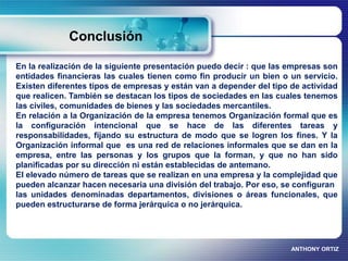Conclusión 
En la realización de la siguiente presentación puedo decir : que las empresas son 
entidades financieras las cuales tienen como fin producir un bien o un servicio. 
Existen diferentes tipos de empresas y están van a depender del tipo de actividad 
que realicen. También se destacan los tipos de sociedades en las cuales tenemos 
las civiles, comunidades de bienes y las sociedades mercantiles. 
En relación a la Organización de la empresa tenemos Organización formal que es 
la configuración intencional que se hace de las diferentes tareas y 
responsabilidades, fijando su estructura de modo que se logren los fines. Y la 
Organización informal que es una red de relaciones informales que se dan en la 
empresa, entre las personas y los grupos que la forman, y que no han sido 
planificadas por su dirección ni están establecidas de antemano. 
El elevado número de tareas que se realizan en una empresa y la complejidad que 
pueden alcanzar hacen necesaria una división del trabajo. Por eso, se configuran 
las unidades denominadas departamentos, divisiones o áreas funcionales, que 
pueden estructurarse de forma jerárquica o no jerárquica. 
ANTHONY ORTIZ 
 