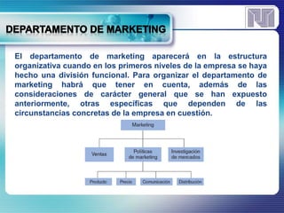 El departamento de marketing aparecerá en la estructura 
organizativa cuando en los primeros niveles de la empresa se haya 
hecho una división funcional. Para organizar el departamento de 
marketing habrá que tener en cuenta, además de las 
consideraciones de carácter general que se han expuesto 
anteriormente, otras específicas que dependen de las 
circunstancias concretas de la empresa en cuestión. 
 