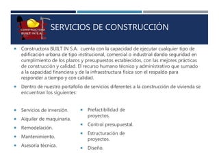 SERVICIOS DE CONSTRUCCIÓN
 Constructora BUILT IN S.A. cuenta con la capacidad de ejecutar cualquier tipo de
edificación urbana de tipo institucional, comercial o industrial dando seguridad en
cumplimiento de los plazos y presupuestos establecidos, con las mejores prácticas
de construcción y calidad. El recurso humano técnico y administrativo que sumado
a la capacidad financiera y de la infraestructura física son el respaldo para
responder a tiempo y con calidad.
 Dentro de nuestro portafolio de servicios diferentes a la construcción de vivienda se
encuentran los siguientes:
 Servicios de inversión.
 Alquiler de maquinaria.
 Remodelación.
 Mantenimiento.
 Asesoría técnica.
 Prefactibilidad de
proyectos.
 Control presupuestal.
 Estructuración de
proyectos.
 Diseño.
 