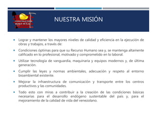 NUESTRA MISIÓN
 Lograr y mantener los mayores niveles de calidad y eficiencia en la ejecución de
obras y trabajos, a través de:
 Condiciones óptimas para que su Recurso Humano sea y, se mantenga altamente
calificado en lo profesional, motivado y comprometido en lo laboral.
 Utilizar tecnología de vanguardia, maquinaria y equipos modernos y, de última
generación.
 Cumplir las leyes y normas ambientales, adecuación y respeto al entorno
bioambiental existente.
 Mejorar la infraestructura de comunicación y transporte entre los centros
productivos y las comunidades.
 Todo esto con miras a contribuir a la creación de las condiciones básicas
necesarias para el desarrollo endógeno sustentable del país y, para el
mejoramiento de la calidad de vida del venezolano.
 