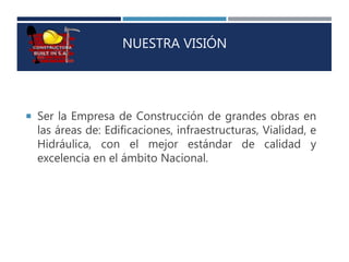 NUESTRA VISIÓN
 Ser la Empresa de Construcción de grandes obras en
las áreas de: Edificaciones, infraestructuras, Vialidad, e
Hidráulica, con el mejor estándar de calidad y
excelencia en el ámbito Nacional.
 