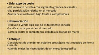 • Liderazgo de costo 
-Volumen alto de vetas con segmento grandes de clientes 
-alta participación relativa en el mercado 
-Mantiene el costo mas bajo frente a competidores 
• diferenciación 
-Produce o vende algo que no es fácilmente imitable 
-Sacrifica participación en el mercado 
-Barrera contra la competencia debido a la lealtad de marca 
• Enfoque 
-Condiciones de atender un objetivo estratégico mas reducido de forma 
eficiente 
-Atiende mejor las necesidades de un mercado especifico 
 