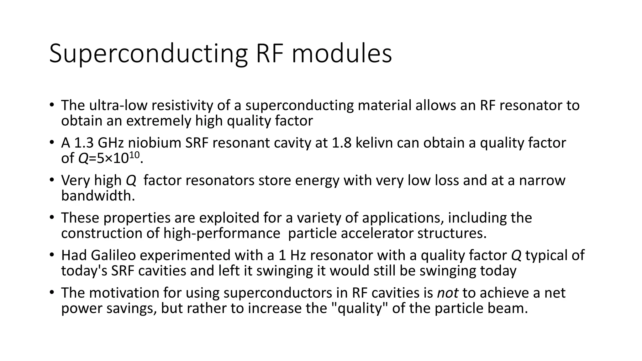 Superconducting RF modules
• The ultra-low resistivity of a superconducting material allows an RF resonator to
obtain an extremely high quality factor
• A 1.3 GHz niobium SRF resonant cavity at 1.8 kelivn can obtain a quality factor
of Q=5×1010.
• Very high Q factor resonators store energy with very low loss and at a narrow
bandwidth.
• These properties are exploited for a variety of applications, including the
construction of high-performance particle accelerator structures.
• Had Galileo experimented with a 1 Hz resonator with a quality factor Q typical of
today's SRF cavities and left it swinging it would still be swinging today
• The motivation for using superconductors in RF cavities is not to achieve a net
power savings, but rather to increase the "quality" of the particle beam.
 