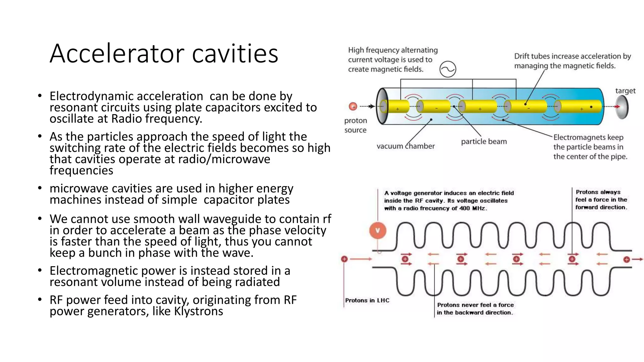 Accelerator cavities
• Electrodynamic acceleration can be done by
resonant circuits using plate capacitors excited to
oscillate at Radio frequency.
• As the particles approach the speed of light the
switching rate of the electric fields becomes so high
that cavities operate at radio/microwave
frequencies
• microwave cavities are used in higher energy
machines instead of simple capacitor plates
• We cannot use smooth wall waveguide to contain rf
in order to accelerate a beam as the phase velocity
is faster than the speed of light, thus you cannot
keep a bunch in phase with the wave.
• Electromagnetic power is instead stored in a
resonant volume instead of being radiated
• RF power feed into cavity, originating from RF
power generators, like Klystrons
 