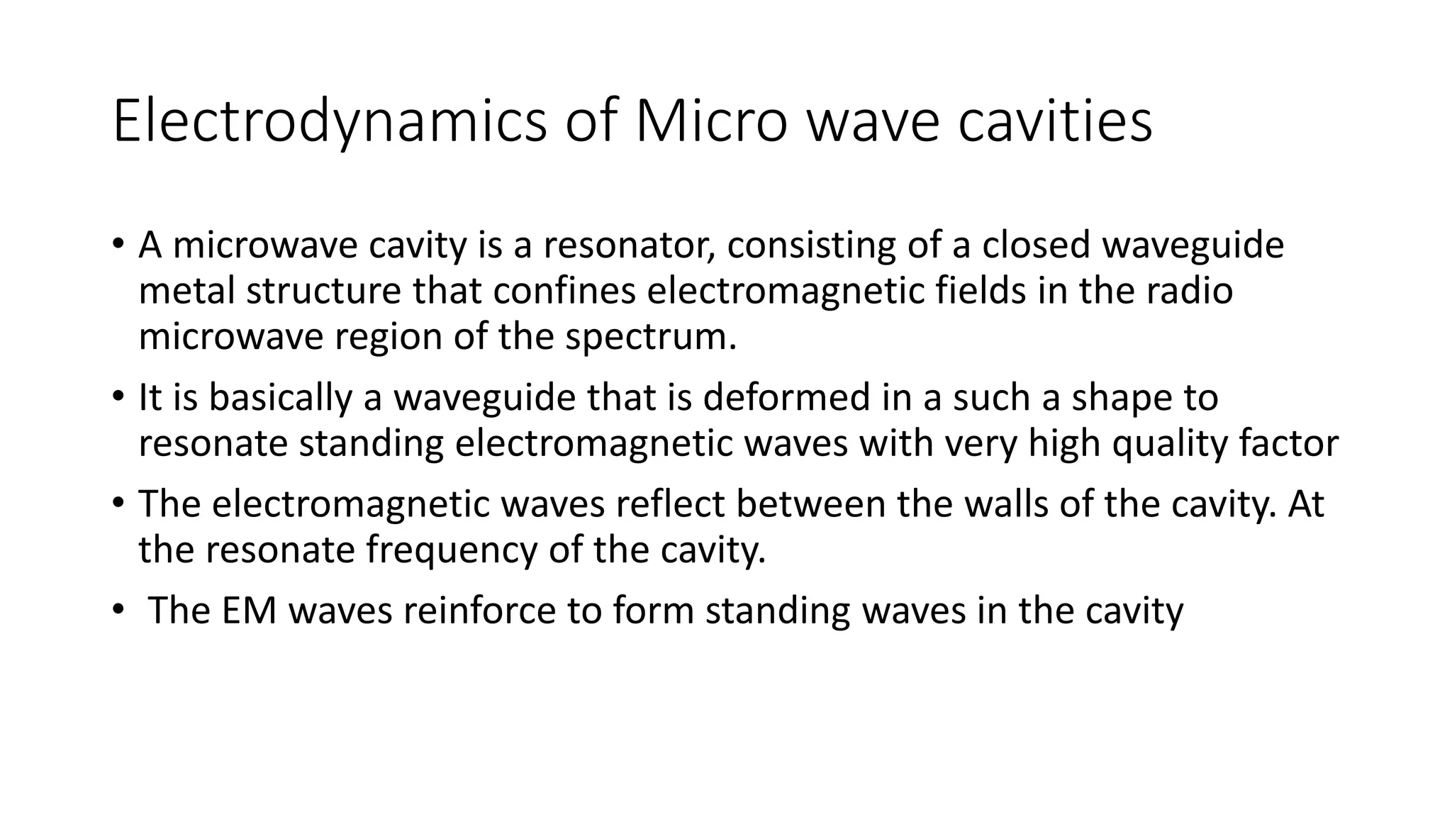 Electrodynamics of Micro wave cavities
• A microwave cavity is a resonator, consisting of a closed waveguide
metal structure that confines electromagnetic fields in the radio
microwave region of the spectrum.
• It is basically a waveguide that is deformed in a such a shape to
resonate standing electromagnetic waves with very high quality factor
• The electromagnetic waves reflect between the walls of the cavity. At
the resonate frequency of the cavity.
• The EM waves reinforce to form standing waves in the cavity
 