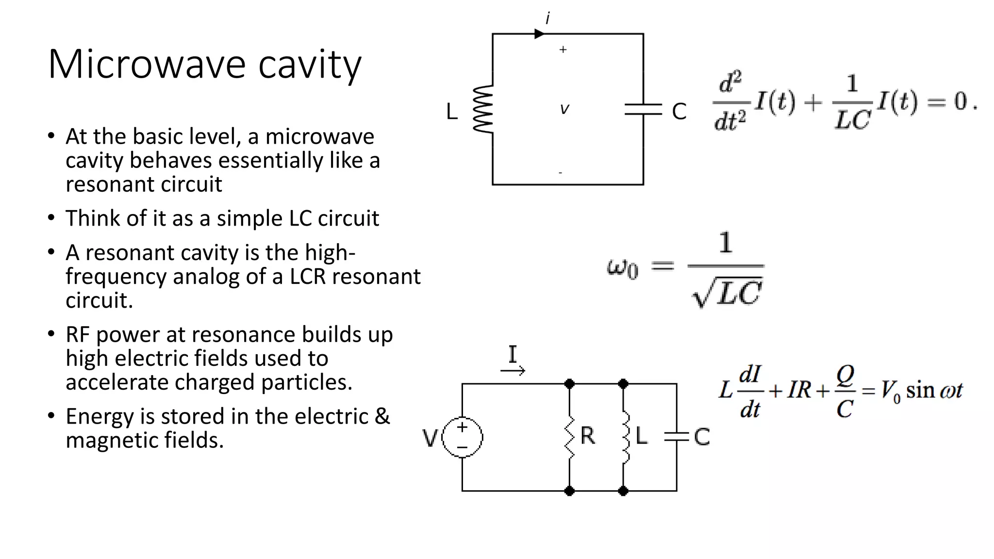 Microwave cavity
• At the basic level, a microwave
cavity behaves essentially like a
resonant circuit
• Think of it as a simple LC circuit
• A resonant cavity is the high-
frequency analog of a LCR resonant
circuit.
• RF power at resonance builds up
high electric fields used to
accelerate charged particles.
• Energy is stored in the electric &
magnetic fields.
 