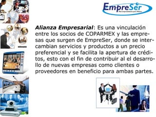 Alianza Empresarial : Es una vinculación  entre los socios de COPARMEX y las empre- sas que surgen de EmpreSer, donde se inter- cambian servicios y productos a un precio  preferencial y se facilita la apertura de crédi- tos, esto con el fin de contribuir al el desarro- llo de nuevas empresas como clientes o  proveedores en beneficio para ambas partes.  