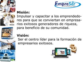 Misión: Impulsar y capacitar a los emprendedo- res para que se conviertan en empresa- rios exitosos generadores de riqueza,  para beneficio de su comunidad.   Visión:   Ser el centro líder para la formación de empresarios exitosos.  