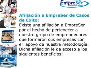 Afiliación a EmpreSer de Casos  de Éxito: Existe una afiliación a EmpreSer  por el hecho de pertenecer a  nuestro grupo de emprendedores que formaron sus empresas con  el  apoyo de nuestra metodología.  Dicha afiliación le da acceso a los siguientes beneficios: 