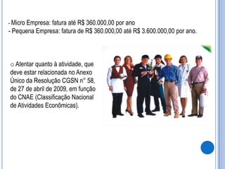- Micro Empresa: fatura até R$ 360.000,00 por ano

- Pequena Empresa: fatura de R$ 360.000,00 até R$ 3.600.000,00 por ano.

o Atentar quanto à atividade, que
deve estar relacionada no Anexo
Único da Resolução CGSN n° 58,
de 27 de abril de 2009, em função
do CNAE (Classificação Nacional
de Atividades Econômicas).

 