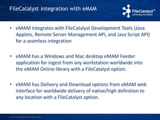 FileCatalyst integration with eMAM 
• eMAM integrates with FileCatalyst Development Tools (Java 
Applets, Remote Server Management API, and Java Script API) 
for a seamless integration 
• eMAM has a Windows and Mac desktop eMAM Feeder 
application for ingest from any workstation worldwide into 
the eMAM Online library with a FileCatalyst option. 
• eMAM has Delivery and Download options from eMAM web 
interface for worldwide delivery of native/high definition to 
any location with a FileCatalyst option. 
14 | © Copyright FileCatalyst, 2013 
 
