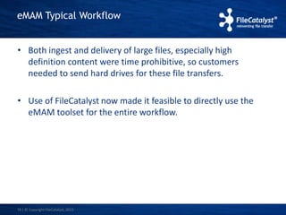eMAM Typical Workflow 
• Both ingest and delivery of large files, especially high 
definition content were time prohibitive, so customers 
needed to send hard drives for these file transfers. 
• Use of FileCatalyst now made it feasible to directly use the 
eMAM toolset for the entire workflow. 
16 | © Copyright FileCatalyst, 2013 
 