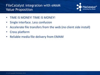FileCatalyst integration with eMAM 
Value Proposition 
• TIME IS MONEY! TIME IS MONEY! 
• Single interface. Less confusion 
• Accelerate file transfers from the web (no client side install) 
• Cross platform 
• Reliable media file delivery from EMAM 
17 | © Copyright FileCatalyst, 2013 
 