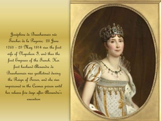 Joséphine de Beauharnais née
Tascher de la Pagerie; 23 June
1763 – 29 May 1814 was the first
wife of Napoleon I, and thus the
first Empress of the French. Her
first husband Alexandre de
Beauharnais was guillotined during
the Reign of Terror, and she was
imprisoned in the Carmes prison until
her release five days after Alexandre's
execution
 
