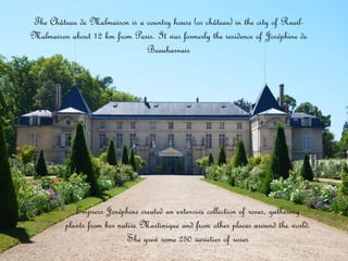 Empress Joséphine created an extensive collection of roses, gathering
plants from her native Martinique and from other places around the world.
She grew some 250 varieties of roses
The Château de Malmaison is a country house (or château) in the city of Rueil-
Malmaison about 12 km from Paris. It was formerly the residence of Joséphine de
Beauharnais
 