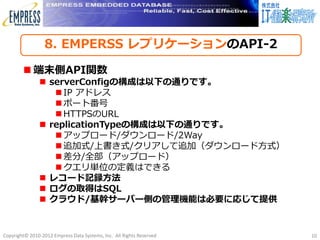 8. EMPERSS レプリケーションのAPI-2

         端末側API関数
                serverConfigの構成は以下の通りです。
                   IP アドレス
                   ポート番号
                   HTTPSのURL
                replicationTypeの構成は以下の通りです。
                   アップロード/ダウンロード/2Way
                   追加式/上書き式/クリアして追加（ダウンロード方式）
                   差分/全部（アップロード）
                   クエリ単位の定義はできる
                レコード記録方法
                ログの取得はSQL
                クラウド/基幹サーバー側の管理機能は必要に応じて提供


Copyright© 2010-2012 Empress Data Systems, Inc. All Rights Reserved   10
 