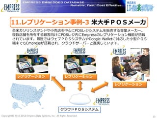 11.レプリケーション事例-3 米大手ＰＯＳメーカ
         全米ガソリンスタンドや小売店を中心にPOSレジシステムを販売する専業メーカー。
         複数店舗を所有する顧客向けにPOSレジ内にEmpressのレプリケーション機能が搭載
         されています。最近ではウェブＰＯＳシステムやGoogle Walletに対応した小型ＰＯＳ
         端末でもEmpressが搭載され、クラウドサーバーと連携しています。




             レプリケーション                                   レプリケーション

                                                                      レプリケーション




                                                    クラウドＰＯＳシステム
Copyright© 2010-2012 Empress Data Systems, Inc. All Rights Reserved              13
 
