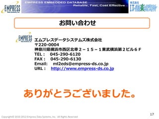 お問い合わせ
                                                      c



                            エムプレスデータシステムズ株式会社
                            〒220-0004
                            神奈川県横浜市西区北幸２－１５－１東武横浜第２ビル６Ｆ
                            TEL： 045-290-6120
                            FAX： 045-290-6130
                            Email: ml2eds@empress-ds.co.jp
                            URL： http://www.empress-ds.co.jp




                   ありがとうございました。
                                                                      17
Copyright© 2010-2012 Empress Data Systems, Inc. All Rights Reserved
 