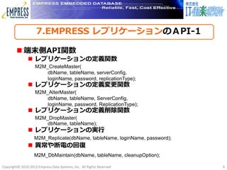 7.EMPRESS レプリケーションのＡPI-1

         端末側API関数
                レプリケーションの定義関数
                    M2M_CreateMaster(
                        dbName, tableName, serverConfig,
                        loginName, password, replicationType);
                レプリケーションの定義変更関数
                    M2M_AlterMaster(
                        dbName, tableName, ServerConfig,
                        loginName, password, ReplicationType);
                レプリケーションの定義削除関数
                    M2M_DropMaster(
                        dbName, tableName);
                レプリケーションの実行
                   M2M_Replicate(dbName, tableName, loginName, password);
                異常や断電の回復
                   M2M_DbMaintain(dbName, tableName, cleanupOption);

Copyright© 2010-2012 Empress Data Systems, Inc. All Rights Reserved         9
 