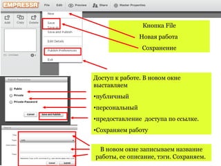 Кнопка File
                Новая работа
                Cохранение



Доступ к работе. В новом окне
выставляем
•публичный
•персональный
•предоставление доступа по ссылке.
•Сохраняем работу


 В новом окне записываем название
работы, ее описание, тэги. Сохраняем.
 