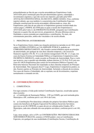 primordialmente no fato de que a receita arrecadada por Empréstimos é toda
AFETADA pela Constituição para fins pré-determinados (guerra, calamidade e
investimentos urgentes), o que não ocorre nos impostos, gravados pela NÃO
AFETAÇÃO CONSTITUCIONAL DA RECEITA ARRECADADA. Friso, conforme
repetirei adiante, que essa também é a característica das Contribuições Especiais
(afetação constitucional da receita arrecadada), diferenciando-se, essas, dos
Empréstimos, pelo fato de que além de os Empréstimos gerarem restitutividade dos
valores pagos, o PERFIL dos FINS para os quais a receita dos Empréstimos é
AFETADA pela Carta é o da EMERGENCIALIDADE, porquanto nas Contribuições
Especiais os quatro fins são previsíveis, programáveis. Há uma diferença entre as
finalidades a serem custeadas por empréstimos e contribuições. No mais, são
extremamente parecidos, ambos não vinculados e de receita afetada.

3.   PRINCÍPIO DA ANTERIORIDADE

Se os Empréstimos forem criados nas situações permissivas narradas no art.148,I, quais
sejam, GUERRA EXTERNA ou CALAMIDADE PÚBLICA, poderão ser
COBRADOS IMEDIATAMENTE, não ficando a norma tributária sujeita ao princípio
da anterioridade, por qualquer de suas duas cláusulas temporais, a do exercícios
financeiro seguinte (150, III, ‘b’) e a do mínimo nonagesimal (150, III, ‘c’). Logo, nos
casos de Guerra Externa ou Calamidade Pública os Empréstimos Compulsórios terão
INCIDÊNCIA IMEDIATA, sendo exceção ao Princípio da Anterioridade. Peço a vocês
que na prova, caso a questão seja abordada, tenham máxima A-T-E-N-Ç-Ã-O, pois nos
casos do 148,II (Empréstimos para custeio de Investimentos Públicos Urgentes e de
Relevante Interesse Nacional) são respeitadas as duas cláusulas temporais do Princípio
da Anterioridade. Não esqueçam disso!!! Logo, Empréstimos Compulsórios podem, ou
não, ficarem sujeitos ao Princípio da Anterioridade. Incluindo a cláusula da noventena.
Nos casos de Guerra e Calamidade, não se sujeitam, nos de Investimentos, respeitam
normalmente o comando em tela.



II – CONTRIBUIÇÕES ESPECIAIS

1.   COMPETÊNCIA

Em regra somente a União pode instituir Contribuições Especiais, ressalvadas apenas
duas exceções:
a) a Contribuição de Iluminação Pública – CIP (ou COSIP), que será instituída pelos
Municípios e DF, conforme prevê o art.149-A da Carta;

b) as Contribuições Previdenciárias cobradas dos próprios Servidores Públicos para
custeio dos benefícios do Regime Especial de Previdência Social dos Servidores
(previsto no art.40, CRFB/88), as quais devem ser cobradas pelos Estados, DF e
Municípios, cada ente cobrando dos seus próprios servidores, conforme prevê o art.149,
§1º.

Logo, meus amigos, salvo a CIP e as CONTRIBUIÇÕES PREVIDENCIÁRIAS DOS
SERVIDORES PÚBLICOS, somente a UNIÃO poderá criar as Contribuições
Especiais, em qualquer de suas modalidades (Contribuições Sociais, Contribuições de
 