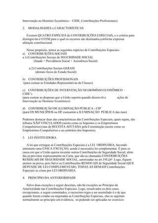 Intervenção no Domínio Econômico – CIDE, Contribuições Profissionais).

2.   MODALIDADES e CARACTERÍSTICAS

   Existem QUATRO ESPÉCIES de CONTRIBUIÇÕES ESPECIAIS, e o critério para
distingui-las é O FIM para o qual os recursos são destinados,conforme expressa
afetação constitucional.

   Nesse propósito, temos as seguintes espécies de Contribuições Especiais:
a) CONTRIBUIÇÕES SOCIAIS
a.1) Contribuições Sociais de SEGURIDADE SOCIAL
        (Saúde + Previdência Social + Assistência Social)

     a.2) Contribuições Sociais GERAIS
          (demais focos do Estado Social)

b) CONTRIBUIÇÕES PROFISSIONAIS
 (para custear as Entidades Representativas de Classes)

c) CONTRIBUIÇÕES DE INTERVENÇÃO NO DOMÍNIO ECONÔMICO –
CIDE’s
(para custear as despesas que a União suporta quando desenvolve ações de
Intervenção no Domínio Econômico)

d) CONTRIBUIÇÃO DE ILUMINAÇÃO PÚBLICA - CIP
(para OS MUNICÍPIOS ou DF custearem a ILUMINAÇÃO PÚBLICA das ruas)

Podemos destacar duas das características das Contribuições Especiais, quais sejam, são
tributos NÃO VINCULADOS (assim como os Impostos e os Empréstimos
Compulsórios) mas de RECEITA AFETADA pela Constituição (assim como os
Empréstimos Compulsórios e ao contrário dos Impostos).

3.   LEI INSTITUIDORA

   A lei que extingue as Contribuições Especiais é a LEI ORDINÁRIA, havendo
entretanto uma ÚNICA EXCEÇÃO, aonde é necessário lei complementar. É para os
casos em que a União queira inventar outras Contribuições de Seguridade Social, além
das já previstas expressamente na Carta, que são as chamadas CONTRIBUIÇÕES
RESIDUAIS DE SEGURIDADE SOCIAL, autorizadas no art.195,§4º. Logo, fiquem
atentos na prova, pois Salvo as Contribuições RESIDUAIS de Seguridade Social (QUE
DEPENDE DE LEI COMPLEMENTAR), TODAS AS DEMAIS Contribuições
Especiais se criam por LEI ORDINÁRIA.

4.   PRINCÍPIO DA ANTERIORIDADE

   Salvo duas exceções a seguir descritas, não há exceções ao Princípio da
Anterioridade nas Contribuições Especiais. Logo, ressalvados os dois casos
excepcionais, a seguir comentados, o raciocínio regra a ser assimilado é o de que
quando forem criadas ou majoradas as Contribuições Especiais, elas se sujeitam
normalmente ao princípio em evidência, só podendo ser aplicadas no exercício
 