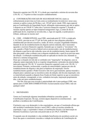 financeiro seguinte (art.150, III, ‘b’) e desde que respeitado o mínimo de noventa dias
(150, III, ‘c’). Vejamos as duas exceções cuidadosamente:

a) CONTRIBUIÇÕES SOCIAIS DE SEGURIDADE SOCIAL (tanto as
ordinariamente já previstas na Carta como as residualmente inventáveis): nesse caso,
somente se aplica o prazo de 90 dias; o art. 195,§6º prevê, desde 1988, regra especial
para as Contribuições de Seguridade Social, afirmando expressamente que não se aplica
o disposto no art.150,III ‘b’ sobre elas (“exercício financeiro seguinte”), ficando as
mesmas sujeitas apenas ao lapso temporal nonagesimal; logo, a contar do dia da
publicação da lei, respeitam-se noventa dias, e, logo em seguida, se pode passar a
tributar, ainda que no mesmo ano!

b) CIDE – COMBUSTÍVEIS: essa CIDE, autorizada pela EC 33/01 e criada pela
L.10.336/01, prevista no art.177,§4º da Carta, pode ter suas alíquotas reduzidas e
restabelecidas por decreto executivo, sendo, de início, exceção à legalidade tributária.
Quando do ato de restabelecimento da alíquota outrora reduzida, não é necessário
aguardar o exercício financeiro seguinte, bastando que se respeite a “noventena”. Ou
seja, quando o Poder Executivo federal estiver promovendo o ato de restabelecimento
da alíquota a qual havia sido reduzida, nesse ato de restabelecimento, basta esperar 90
dias para poder voltar a tributar com a alíquota restabelecida, a qual já era prevista antes
da redução. A tributação restabelecida pode ser aplicada no mesmo ano, bastando se
observar o mínimo nonagesimal.                                                         Vale
frisar que a situação em tela não se confunde com “majorações” de alíquotas; caso as
alíquotas sejam majoradas há de se respeitar integralmente o princípio da anterioridade,
tanto pela regra do 150, III, ‘b’ (exercício financeiro seguinte) como a do 150, III, ‘c’
(noventena). Portanto, esclarecendo, a quebra de anterioridade é apenas pro atos de
restabelecimento da alíquota e não para as hipóteses de majoração. Ocorre
restabelecimento quando o Poder Executivo não inova gravosamente, apenas trazendo a
alíquota para o patamar que se encontrava antes da redução; não há uma majoração; esta
se materializaria quando a alíquota fosse fixada em limite superior ao que se encontrava
antes da redução, consagrando, aí sim, verdadeira inovação, majoração propriamente
dita, e não um mero restabelecimento.
       Por fim, friso que essa exceção à anterioridade não é para qualquer CIDE, mas
apenas para a CIDE DOS COMBUSTÍVEIS. Exclusivamente nessa CIDE e não em
qualquer outra!


5.   IMUNIDADES

Temos na Constituição algumas imunidades tributárias concedias quanto a
Contribuições Especiais. Ou seja, existem alguns dispositivos constitucionais      que
proíbem a incidência das Contribuições.

O primeiro caso a ser destacado é o dos exportadores, em que a Constituição afirma que
não incidirão Contribuições Sociais e nem CIDE’s sobre as receitas oriundas da
exportação. Logo, o exportador é imune a Contribuições Sociais e de Intervenção no
Domínio Econômico.A previsão está positivada no art.149,2º, CRFB/88.

O segundo caso de imunidade é o das entidades beneficentes de assistência social, em
favor das quais o constituinte concedeu a vedação da incidência de Contribuições de
 