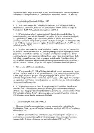 Seguridade Social. Logo, se trata aqui de uma imunidade setorial, apenas atingindo as
contribuições de seguridade social. A matéria está prevista no art.195,§7º,CRFB/88.


6.   Contribuição de Iluminação Pública – CIP

• A CIP é a mais recente das Contribuições Especiais. Não era prevista no texto
originário da Constituição, tanto que não está citada no art.149. Entrou no corpo da
Carta por via da EC 39/02, através da criação do art.149-A

• A CIP substituiu a velha (e inconstitucional!) Taxa de Iluminação Pública. Os
municípios cobravam a referida Taxa (TIP), a qual foi declarada inconstitucional pelo
STF (Súmula 670, STF), já que “iluminação pública” é serviço indivisível, de
destinação universal, não podendo, portanto, ser objeto de taxação. Foi então articulada
a EC 39/02 que inventou uma nova espécie de Contribuição Especial, a “CIP”, que veio
substituir a velha “TIP”;

• A CIP não é uma taxa e sim uma Contribuição Especial. Atenção com esse detalhe
na prova!!! Tem as características de Contribuição Especial e será regida pelas normas
peculiares a esse tributo. É tributo não vinculado (assim como os impostos e demais
contribuições), ou seja, o município não se obriga a uma prévia contra-prestação dada
individual e especificamente a cada pessoa que será tributada. É também tributo de
receita afetada, quer dizer, a Constituição pré-determina para que fim será destinada a
receita (afetando a receita!), o que, no caso, é para o custeio da iluminação pública.

• Para se criar a CIP basta lei ordinária.

• A CIP tem como FATO GERADOR da obrigação de pagá-la o consumo de energia
elétrica, conforme prevêem as leis que as instituem e bem como aceitou como legítimo
o STF. Logo, a conduta que gera a obrigação de pagar a CIP quando é praticada é
consumir energia elétrica. O STF concluiu, inclusive, que a CIP é regida pelo princípio
da capacidade contributiva, comando peculiar aos impostos mas que também se aplica a
várias contribuições especiais.

• A CIP pode ser cobrada na fatura de energia elétrica. O Município formaliza um
convênio com a concessionária prestadora do serviço de fornecimento de energia
elétrica e faz a delegação de capacidade tributária, de sorte que a concessionária cobra a
CIP junto com a “conta de luz” e depois de receber, repassa ao Município o valor da
CIP. Consagra-se verdadeiro lançamento de ofício.


7.   CONTRIBUIÇÕES PROFISSIONAIS

• São as contribuições que se destinam a custear a manutenção e atividade das
Entidades de Classes, como o Conselho Nacional de Medicina, o CREA, o Conselho de
Odontologia, etc;

• O STJ vem entendendo que a contribuição paga pelos advogados à OAB não se
equipararia às demais contribuições profissionais pagas pelos demais profissionais a
suas entidades de classes, firmando que a contribuição da OAB NÃO TEM
 