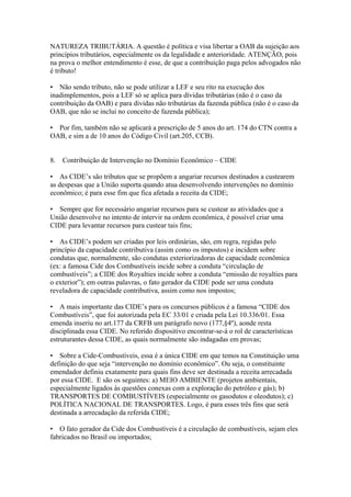 NATUREZA TRIBUTÁRIA. A questão é política e visa libertar a OAB da sujeição aos
princípios tributários, especialmente os da legalidade e anterioridade. ATENÇÃO, pois
na prova o melhor entendimento é esse, de que a contribuição paga pelos advogados não
é tributo!

• Não sendo tributo, não se pode utilizar a LEF e seu rito na execução dos
inadimplementos, pois a LEF só se aplica para dívidas tributárias (não é o caso da
contribuição da OAB) e para dívidas não tributárias da fazenda pública (não é o caso da
OAB, que não se inclui no conceito de fazenda pública);

• Por fim, também não se aplicará a prescrição de 5 anos do art. 174 do CTN contra a
OAB, e sim a de 10 anos do Código Civil (art.205, CCB).


8.   Contribuição de Intervenção no Domínio Econômico – CIDE

• As CIDE’s são tributos que se propõem a angariar recursos destinados a custearem
as despesas que a União suporta quando atua desenvolvendo intervenções no domínio
econômico; é para esse fim que fica afetada a receita da CIDE;

• Sempre que for necessário angariar recursos para se custear as atividades que a
União desenvolve no intento de intervir na ordem econômica, é possível criar uma
CIDE para levantar recursos para custear tais fins;

• As CIDE’s podem ser criadas por leis ordinárias, são, em regra, regidas pelo
princípio da capacidade contributiva (assim como os impostos) e incidem sobre
condutas que, normalmente, são condutas exteriorizadoras de capacidade econômica
(ex: a famosa Cide dos Combustíveis incide sobre a conduta “circulação de
combustíveis”; a CIDE dos Royalties incide sobre a conduta “emissão de royalties para
o exterior”); em outras palavras, o fato gerador da CIDE pode ser uma conduta
reveladora de capacidade contributiva, assim como nos impostos;

• A mais importante das CIDE’s para os concursos públicos é a famosa “CIDE dos
Combustíveis”, que foi autorizada pela EC 33/01 e criada pela Lei 10.336/01. Essa
emenda inseriu no art.177 da CRFB um parágrafo novo (177,§4º), aonde resta
disciplinada essa CIDE. No referido dispositivo encontrar-se-á o rol de características
estruturantes dessa CIDE, as quais normalmente são indagadas em provas;

• Sobre a Cide-Combustíveis, essa é a única CIDE em que temos na Constituição uma
definição do que seja “intervenção no domínio econômico”. Ou seja, o constituinte
emendador definiu exatamente para quais fins deve ser destinada a receita arrecadada
por essa CIDE. E são os seguintes: a) MEIO AMBIENTE (projetos ambientais,
especialmente ligados às questões conexas com a exploração do petróleo e gás); b)
TRANSPORTES DE COMBUSTÍVEIS (especialmente os gasodutos e oleodutos); c)
POLÍTICA NACIONAL DE TRANSPORTES. Logo, é para esses três fins que será
destinada a arrecadação da referida CIDE;

• O fato gerador da Cide dos Combustíveis é a circulação de combustíveis, sejam eles
fabricados no Brasil ou importados;
 