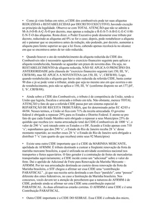 • Como já visto linhas em retro, a CIDE dos combustíveis pode ter suas alíquotas
REDUZIDAS e RESTABELECIDAS por DECRETO EXECUTIVO, havendo exceção
ao princípio da legalidade. Observe-se com TOTAL ATENÇÃO que não se admite a
M-A-J-O-R-A-Ç-Ã-O por decreto, mas apenas a redução e R-E-S-T-A-B-E-L-E-C-I-M-
E-N-T-O das alíquotas. Resta dizer, o Poder Executivo pode desonerar esse tributo por
decreto, reduzindo as alíquotas até 0% se for o caso; depois, pode restabelecer a alíquota
até o patamar que se encontrava antes da redução, não podendo, por decreto, aumentar a
alíquota para limite superior ao que a lei fixou, cabendo apenas recolocá-la no alcance
em que se encontrava antes de ter sido reduzida;

• Quando houver o ato de restabelecimento da alíquota reduzida da CIDE dos
Combustíveis não é necessário aguardar o exercício financeiro seguinte para aplicar a
alíquota restabelecida, bastando se aguardar um prazo de noventa dias. Ou seja, no
RESTABELECIMENTO de alíquota reduzida, NÃO SE APLICA O PRINCÍPIO DA
ANTERIORIDADE pela cláusula do “exercício financeiro seguinte (art.150, III, ‘b’,
CRFB/88), mas SE APLICA A NOVENTENA (art.150, III, ‘c’, CRFB/88). Logo,
quando restabelecida a alíquota que havia sido reduzida da referida CIDE, basta contar
90 dias e já se pode votar a tributar, ainda que seja no mesmo ano em que ocorreu o ato
de restabelecimento, pois não se aplica o 150, III, ‘b’ (conforme disposto no art.177,§4º,
I, ‘b’, CRFB/88);

• Ainda sobre a CIDE dos Combustíveis, o tributo é de competência da União, sendo a
União que legisla, fiscaliza e arrecada o tributo em tela. Não obstante, merece TOTAL
ATENÇÃO o fato de que a referida CIDE passa por um sistema especial de
REPARTIÇÃO DE RECEITA TRIBUTÁRIA, que foi determinado pelas EC 42/03 e
44/04. Nesses termos, a União só fica com 71% da receita arrecadada. O governo
federal é obrigado a repassar 29% para os Estados e Distrito Federal. E atente-se pro
fato de que cada Estado Membro será obrigado a repassar a seus Municípios 25% do
quinhão que recebeu (ex: numa arrecadação total da CIDE-Combustíveis de 1000 ‘x’, o
valor de 290 ‘x’ será rateado entre os Estados e o DF, ficando a União apenas com 710
‘x’; suponhamos que dos 290 ‘x’, o Estado do Rio de Janeiro receba 28 ‘x’ desse
montante repartido; ao receber esses 28 ‘x’ o Estado do Rio de Janeiro será obrigado a
distribuir 7 ‘x’ (um quarto do que recebeu) entre seus 92 Municípios)

• Existe uma outra CIDE importante que é a CIDE da MARINHA MERCANTE,
apelidada de AFRMM. É tributo destinado a custear a freqüente renovação da frota da
marinha mercante brasileira, a qual é utilizada na atividade econômica nacional nos
transportes e fretes aquaviários. O fato gerador é a contratação de fretes de mercadorias
transportadas aquiviariamente; a CIDE incide como um “adicional” sobre o valor do
frete. Daí o apelido de Adicional de Frete para Renovação da Marinha Mercante –
AFRMM. Por ter sua arrecadação destinada ao custeio dessa renovação da frota da
Marinha brasileira, o STF chegou a afirmar ser essa CIDE uma “contribuição
PARAFISCAL” , já que sua receita seria destinada a um fisco “paralelo”, uma “pessoa”
diferente dos entes federativos, no caso a Instituição da Marinha brasileira. Nos
concursos, vocês devem ter a atenção de perceberem que a natureza do AFRMM é de
CIDE, podendo ainda se afirmar ser esta CIDE uma contribuição especial
PARAFISCAL. As duas afirmativas estarão corretas. O AFRMM é uma CIDE e é uma
Contribuição PARAFISCAL.

• Outra CIDE importante é a CIDE DO SEBRAE. Essa CIDE é cobrada dos micro,
 